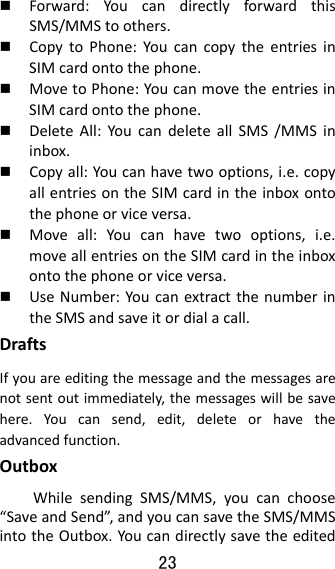 23   Forward:YoucandirectlyforwardthisSMS/MMStoothers. CopytoPhone:YoucancopytheentriesinSIMcardontothephone. MovetoPhone:YoucanmovetheentriesinSIMcardontothephone. DeleteAll:YoucandeleteallSMS/MMSininbox. Copyall:Youcanhavetwooptions,i.e.copyallentriesontheSIMcardintheinboxontothephoneorviceversa. Moveall:Youcanhavetwooptions,i.e.moveallentriesontheSIMcardintheinboxontothephoneorviceversa. UseNumber:YoucanextractthenumberintheSMSandsaveitordialacall.DraftsIfyouareeditingthemessageandthemessagesarenotsentoutimmediately,themessageswillbesavehere.Youcansend,edit,deleteorhavetheadvancedfunction.OutboxWhilesendingSMS/MMS,youcanchoose“SaveandSend”,andyoucansavetheSMS/MMSintotheOutbox.You candirectlysavetheedited