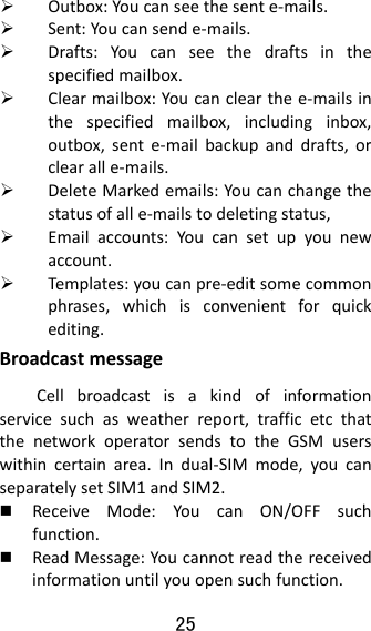 25   Outbox:Youcanseethesente‐mails. Sent:Youcansende‐mails. Drafts:Youcanseethedraftsinthespecifiedmailbox. Clearmailbox:Youcanclearthee‐mailsinthespecifiedmailbox,includinginbox,outbox,sente‐mailbackupanddrafts,orclearalle‐mails. DeleteMarkedemails:Youcanchangethestatusofalle‐mailstodeletingstatus, Emailaccounts:Youcansetupyounewaccount. Temp lates :youcanpre‐editsomecommonphrases,whichisconvenientforquickediting.BroadcastmessageCellbroadcastisakindofinformationservicesuchasweatherreport,trafficetcthatthenetworkoperatorsendstotheGSMuserswithincertainarea.Indual‐SIMmode,youcanseparatelysetSIM1andSIM2. ReceiveMode:YoucanON/OFFsuchfunction. ReadMessage:Youcannotreadthereceivedinformationuntilyouopensuchfunction.