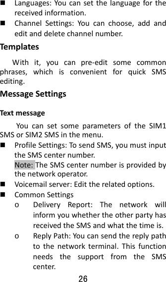 26   Languages:Youcansetthelanguageforthereceivedinformation. ChannelSettings:Youcanchoose,addandeditanddeletechannelnumber.Tem platesWithit,youcanpre‐editsomecommonphrases,whichisconvenientforquickSMSediting.MessageSettingsTextmessageYoucansetsomeparametersoftheSIM1SMSorSIM2SMSinthemenu. ProfileSettings:TosendSMS,youmustinputtheSMScenternumber.Note:TheSMScenternumberisprovidedbythenetworkoperator. Voicemailserver:Edittherelatedoptions. CommonSettingso DeliveryReport:ThenetworkwillinformyouwhethertheotherpartyhasreceivedtheSMSandwhatthetimeis.o ReplyPath:Youcansendthereplypathtothenetworkterminal.ThisfunctionneedsthesupportfromtheSMScenter.