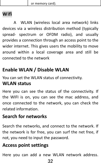 32  ormemorycard).WifiAWLAN(wirelesslocalareanetwork)linksdevicesviaawirelessdistributionmethod(typicallyspread‐ spectrumorOFDMradio),andusuallyprovidesaconnectionthroughanaccesspointtothewiderinternet.ThisgivesusersthemobilitytomovearoundwithinalocalcoverageareaandstillbeconnectedtothenetworkEnableWLAN/DisableWLANYoucansettheWLANstatusofconnectivity.WLANstatusHereyoucanseethestatusoftheconnectivity.IftheWIFIison,youcanseethemacaddress,andonceconnectedtothenetwork,youcanchecktherelatedinformation.SearchfornetworksSearchthenetworks,andconnecttothenetwork.Ifthenetworkisforfree,youcansurfthenetfree,ifnot,youneedtoinputthepassword.AccesspointsettingsHereyoucanaddanewWLANnetworkaddress.