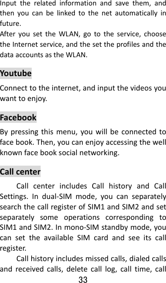 33  Inputtherelatedinformationandsavethem,andthenyoucanbelinkedtothenetautomaticallyinfuture.AfteryousettheWLAN,gototheservice,choosetheInternetservice,andthesettheprofilesandthedataaccountsastheWLAN.YoutubeConnecttotheinternet,andinputthevideosyouwanttoenjoy.FacebookBypressingthismenu,youwillbeconnectedtofacebook.Then,youcanenjoyaccessingthewellknownfacebooksocialnetworking.CallcenterCallcenterincludesCallhistoryandCallSettings.Indual‐SIMmode,youcanseparatelysearchthecallregisterofSIM1andSIM2andsetseparatelysomeoperationscorrespondingtoSIM1andSIM2.Inmono‐SIMstandbymode,youcansettheavailableSIMcardandseeitscallregister.Callhistoryincludesmissedcalls,dialedcallsandreceivedcalls,deletecalllog,calltime,call