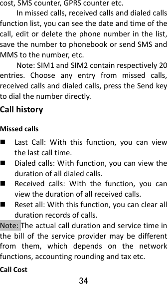 34  cost,SMScounter,GPRScounteretc.Inmissedcalls,receivedcallsanddialedcallsfunctionlist,youcanseethedateandtimeofthecall,editordeletethephonenumberinthelist,savethenumbertophonebookorsendSMSandMMStothenumber,etc.Note:SIM1andSIM2containrespectively20entries.Chooseanyentryfrommissedcalls,receivedcallsanddialedcalls,presstheSendkeytodialthenumberdirectly.CallhistoryMissedcalls LastCall:Withthisfunction,youcanviewthelastcalltime. Dialedcalls:Withfunction,youcanviewthedurationofalldialedcalls. Receivedcalls:Withthefunction,youcanviewthedurationofallreceivedcalls. Resetall:Withthisfunction,youcanclearalldurationrecordsofcalls.Note:Theactualcalldurationandservicetimeinthebilloftheserviceprovidermaybedifferentfromthem,whichdependsonthenetworkfunctions,accountingroundingandtaxetc.CallCost