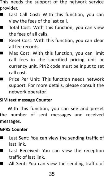 35  Thisneedsthesupportofthenetworkserviceprovider. LastCallCost:Withthisfunction,youcanviewthefeesofthelastcall. Total Cost:Withthisfunction,youcanviewthefeesofallcalls. ResetCost:Withthisfunction,youcanclearallfeerecords. MaxCost:Withthisfunction,youcanlimitcallfeesinthespecifiedpricingunitorcurrencyunit.PIN2codemustbeinputtosetcallcost. PricePerUnit:Thisfunctionneedsnetworksupport.Formoredetails,pleaseconsultthenetworkoperator.SIMtextmessageCounterWiththisfunction,youcanseeandpresetthenumberofsentmessagesandreceivedmessages.GPRSCounter LastSent:Youcanviewthesendingtrafficoflastlink. LastReceived:Youcanviewthereceptiontrafficoflastlink. AllSent:Youcanviewthesendingtrafficof