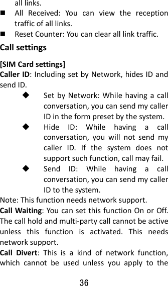 36  alllinks. AllReceived:Youcanviewthereceptiontrafficofalllinks. ResetCounter:Youcanclearalllinktraffic.Callsettings[SIMCardsettings]CallerID:IncludingsetbyNetwork,hidesIDandsendID. SetbyNetwork:Whilehavingacallconversation,youcansendmycallerIDintheformpresetbythesystem. HideID:Whilehavingacallconversation,youwillnotsendmycallerID.Ifthesystemdoesnotsupportsuchfunction,callmayfail. SendID:Whilehavingacallconversation,youcansendmycallerIDtothesystem.Note:Thisfunctionneedsnetworksupport.CallWaiting:YoucansetthisfunctionOnorOff.Thecallholdandmulti‐partycallcannotbeactiveunlessthisfunctionisactivated.Thisneedsnetworksupport.CallDivert:Thisisakindofnetworkfunction,whichcannotbeusedunlessyouapplytothe