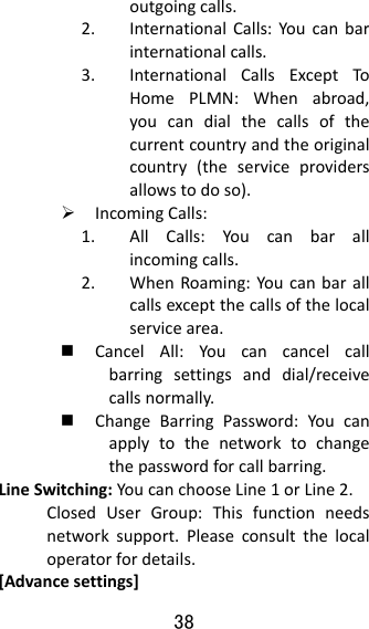 38  outgoingcalls.2. InternationalCalls:Youcanbarinternationalcalls.3. InternationalCallsExceptToHomePLMN:Whenabroad,youcandialthecallsofthecurrentcountryandtheoriginalcountry(theserviceprovidersallowstodoso). IncomingCalls:1. AllCalls:Youcanbarallincomingcalls.2. WhenRoaming:Youcanbarallcallsexceptthecallsofthelocalservicearea. CancelAll:Youcancancelcallbarringsettingsanddial/receivecallsnormally. ChangeBarringPassword:Youcanapplytothenetworktochangethepasswordforcallbarring.LineSwitching:YoucanchooseLine1orLine2.ClosedUserGroup:Thisfunctionneedsnetworksupport.Pleaseconsultthelocaloperatorfordetails.[Advancesettings]