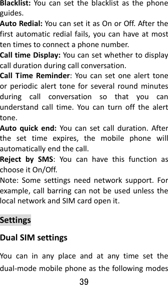 39  Blacklist:Youcansettheblacklistasthephoneguides.AutoRedial:YoucansetitasOnorOff.Afterthefirstautomaticredialfails,youcanhaveatmosttentimestoconnectaphonenumber.CalltimeDisplay:Youcansetwhethertodisplaycalldurationduringcallconversation.CallTimeReminder:Youcansetonealerttoneorperiodicalerttoneforseveralroundminutesduringcallconversationsothatyoucanunderstandcalltime.Youcanturnoffthealerttone.Autoquickend:Youcansetcallduration.Afterthesettimeexpires,themobilephonewillautomaticallyendthecall.RejectbySMS:YoucanhavethisfunctionaschooseitOn/Off.Note:Somesettingsneednetworksupport.Forexample,callbarringcannotbeusedunlessthelocalnetworkandSIMcardopenit.SettingsDualSIMsettingsYoucaninanyplaceandatanytimesetthedual‐modemobilephoneasthefollowingmodes