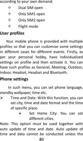 40  accordingtoyourowndemand: DualSIMopen OnlySIM1open OnlySIM2open FlightmodeUserprofilesYourmobilephoneisprovidedwithmultipleprofilessothatyoucancustomizesomesettingsindifferentcasesfordifferentevents.Firstly,asperyourpersonalhobby,haveindividualizedsettingsonprofileandthenactivateit.YoucanhavesuchprofilesasGeneral,Meeting,Outdoor,Indoor,Headset,HeadsetandBluetooth.PhonesettingsInsuchmenu,youcansetphonelanguage,standbywallpaper,timeetc. TimeandDate:Withthisfunction,youcansetcity,timeanddateformatandthetimeofspecificplace. SetHomeCity:Youcansetdifferentcities.Note:Thisoptionmustbeusedtogetherwithautoupdateoftimeanddate.Autoupdateoftimeanddatacannotbeconductedunlessthe