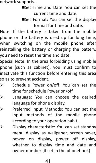41  networksupports.SetTimeandDate:Youcansetthecurrenttimeanddate.SetFormat:Youcansetthedisplayformatfortimeanddate.Note:Ifthebatteryistakenfromthemobilephoneorthebatteryisusedupforlongtime,whenswitchingonthemobilephoneafterreinstallingthebatteryorchargingthebattery,youneedtoresetthetimeanddate.SpecialNote:Intheareaforbiddingusingmobilephone(suchascabinet),youmustconfirmtoinactivatethisfunctionbeforeenteringthisareasoastopreventaccident. SchedulePoweron/off:YoucansetthetimeforschedulePoweron/off. Language:Youcanchoosethedesiredlanguageforphonedisplay. PreferredInputMethods:Youcansettheinputmethodsofthemobilephoneaccordingtoyouroperationhabit. Displaycharacteristic:Youcansetstandbymenudisplayaswallpaper,screensaver,powerondisplay,poweroffdisplay,whethertodisplaytimeanddateandownernumber(ifsetinthephonebook)