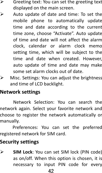 42   Greetingtext:Youcansetthegreetingtextdisplayedonthemainscreen. Autoupdateofdateandtime:Tosetthemobilephonetoautomaticallyupdatetimeanddateaccordingtothecurrenttimezone,choose“Activate”.Autoupdateoftimeanddatewillnotaffectthealarmclock,calendaroralarmclockmemosettingtime,whichwillbesubjecttothetimeanddatewhencreated.However,autoupdateoftimeanddatemaymakesomesetalarmclocksoutofdate. Misc.Settings:YoucanadjustthebrightnessandtimeofLCDbacklight.NetworksettingsNetworkSelection:Youcansearchthenetworkagain.Selectyourfavoritenetworkandchoosetoregisterthenetworkautomaticallyormanually.Preferences:YoucansetthepreferredregisterednetworkforSIMcard.Securitysettings SIMLock:YoucansetSIMlock(PINcode)ason/off.Whenthisoptionischosen,itisnecessarytoinputPINcodeforevery