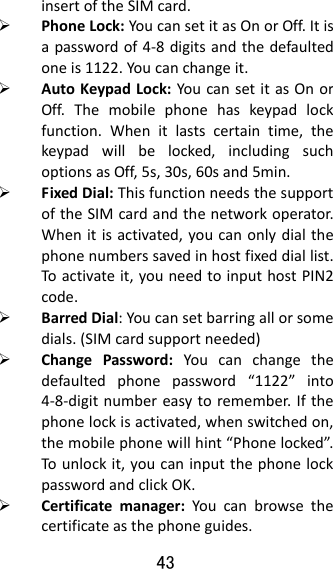 43  insertoftheSIMcard. PhoneLock:YoucansetitasOnorOff.Itisapasswordof4‐8digitsandthedefaultedoneis1122.Youcanchangeit. AutoKeypadLock:YoucansetitasOnorOff.Themobilephonehaskeypadlockfunction.Whenitlastscertaintime,thekeypadwillbelocked,includingsuchoptionsasOff,5s,30s,60sand5min. FixedDial:ThisfunctionneedsthesupportoftheSIMcardandthenetworkoperator.Whenitisactivated,youcanonlydialthephonenumberssavedinhostfixeddiallist.Toactivateit,youneedtoinputhostPIN2code. BarredDial:Youcansetbarringallorsomedials.(SIMcardsupportneeded) ChangePassword:Youcanchangethedefaultedphonepassword“1122”into4‐8‐digitnumbereasytoremember.Ifthephonelockisactivated,whenswitchedon,themobilephonewillhint“Phonelocked”.Tounlockit,youcaninputthephonelockpasswordandclickOK. Certificatemanager:Youcanbrowsethecertificateasthephoneguides.
