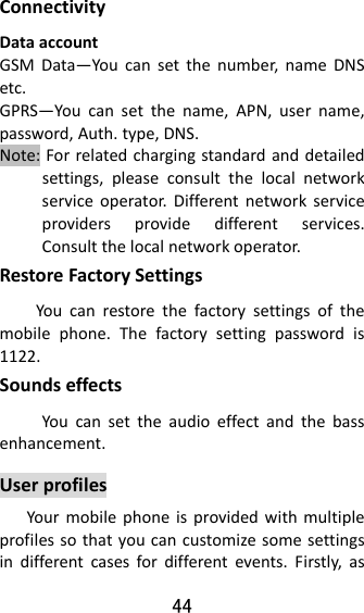 44  ConnectivityDataaccountGSMData—Youcansetthenumber,nameDNSetc.GPRS—Youcansetthename,APN,username,password,Auth.type,DNS.Note:Forrelatedchargingstandardanddetailedsettings,pleaseconsultthelocalnetworkserviceoperator.Differentnetworkserviceprovidersprovidedifferentservices.Consultthelocalnetworkoperator.RestoreFactorySettingsYoucanrestorethefactorysettingsofthemobilephone.Thefactorysettingpasswordis1122.SoundseffectsYoucansettheaudioeffectandthebassenhancement.UserprofilesYourmobilephoneisprovidedwithmultipleprofilessothatyoucancustomizesomesettingsindifferentcasesfordifferentevents.Firstly,as