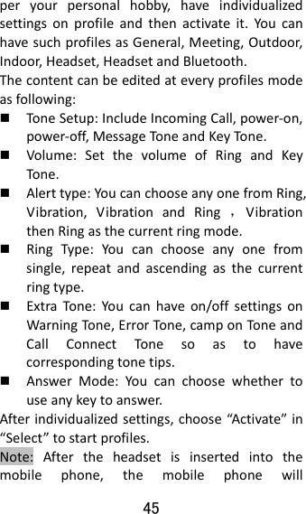 45  peryourpersonalhobby,haveindividualizedsettingsonprofileandthenactivateit.YoucanhavesuchprofilesasGeneral,Meeting,Outdoor,Indoor,Headset,HeadsetandBluetooth.Thecontentcanbeeditedateveryprofilesmodeasfollowing: Tone Setup:IncludeIncomingCall,power‐on,power‐off,MessageTo neandKeyTo ne.  Volume:SetthevolumeofRingandKeyTone . Alerttype:YoucanchooseanyonefromRing,Vibration,VibrationandRing，VibrationthenRingasthecurrentringmode. RingType:Youcanchooseanyonefromsingle,repeatandascendingasthecurrentringtype. ExtraTone:Youcanhaveon/offsettingsonWarningTone,ErrorTon e,camponToneandCallConnectTonesoastohavecorrespondingtonetips. AnswerMode:Youcanchoosewhethertouseanykeytoanswer.Afterindividualizedsettings,choose“Activate”in“Select”tostartprofiles.Note:Aftertheheadsetisinsertedintothemobilephone,themobilephonewill