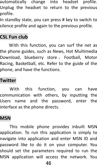46  automaticallychangeintoheadsetprofile.Unplugtheheadsettoreturntothepreviousprofile.Instandbystate,youcanpress#keytoswitchtosilenceprofileandagaintothepreviousprofile.CSLFunclubWiththisfunction,youcansurfthenetasthephoneguides,suchasNews,HotMultimediaDownload,blueberrystore ，Football,MotorRacing,Basketball,etc.Refertotheguideofthephone,andhavethefunctions.TwitterWiththisfunction,youcanhavecommunicationwithothers,byinputtingtheUsersnameandthepassword,entertheinterfaceasthephonedirects.MSNThismobilephoneprovidesinbuiltMSNapplication.TorunthisapplicationissimplytonavigateintoapplicationandenterMSNIDandpasswordliketodoitonyourcomputer.YoushouldsettheparametersrequiredtoruntheMSNapplicationwillaccessthenetwork.You