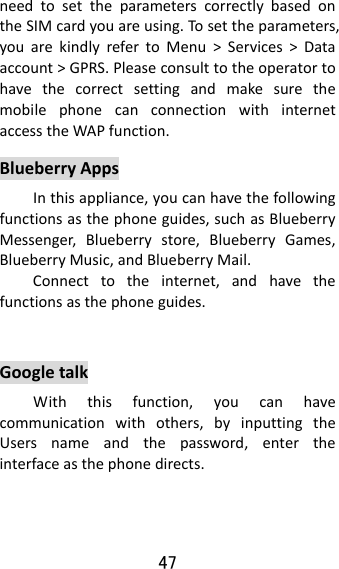 47  needtosettheparameterscorrectlybasedontheSIMcardyouareusing.Tosettheparameters,youarekindlyrefertoMenu&gt;Services&gt;Dataaccount&gt;GPRS.PleaseconsulttotheoperatortohavethecorrectsettingandmakesurethemobilephonecanconnectionwithinternetaccesstheWAPfunction.BlueberryAppsInthisappliance,youcanhavethefollowingfunctionsasthephoneguides,suchasBlueberryMessenger,Blueberrystore,BlueberryGames,BlueberryMusic,andBlueberryMail.Connecttotheinternet,andhavethefunctionsasthephoneguides. GoogletalkWiththisfunction,youcanhavecommunicationwithothers,byinputtingtheUsersnameandthepassword,entertheinterfaceasthephonedirects.