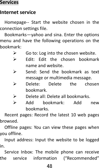 48  ServicesInternetserviceHomepage‐‐ Startthewebsitechosenintheconnectionsettingsfile.Bookmarks—yahooandsina.Entertheoptionsmenuandhavethefollowingoperationsonthebookmark: Goto:Logintothechosenwebsite. Edit:Editthechosenbookmarknameandwebsite. Send:Sendthebookmarkastextmessageormultimediamessage. Delete:Deletethechosenbookmark. Deleteall:Deleteallbookmarks. Addbookmark:Addnewbookmarks.Recentpages:Recordthelatest10webpagesbrowsed.Offlinepages:Youcanviewthesepageswhenyouoffline.Inputaddress:Inputthewebsitetobeloggedin.ServiceInbox:Themobilephonecanreceivetheserviceinformation(“Recommended”