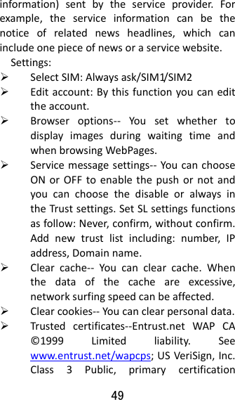 49  information)sentbytheserviceprovider.Forexample,theserviceinformationcanbethenoticeofrelatednewsheadlines,whichcanincludeonepieceofnewsoraservicewebsite.Settings: SelectSIM:Alwaysask/SIM1/SIM2 Editaccount:Bythisfunctionyoucanedittheaccount. Browseroptions‐‐ YousetwhethertodisplayimagesduringwaitingtimeandwhenbrowsingWebPages. Servicemessagesettings‐‐ YoucanchooseONorOFFtoenablethepushornotandyoucanchoosethedisableoralwaysintheTrustsettings.SetSLsettingsfunctionsasfollow:Never,confirm,withoutconfirm.Addnewtrustlistincluding:number,IPaddress,Domainname. Clearcache‐‐ Youcanclearcache.Whenthedataofthecacheareexcessive,networksurfingspeedcanbeaffected. Clearcookies‐‐Youcanclearpersonaldata. Trustedcertificates‐‐Entrust.netWAPCA©1999Limitedliability.Seewww.entrust.net/wapcps;USVeriSign,Inc.Class3Public,primarycertification