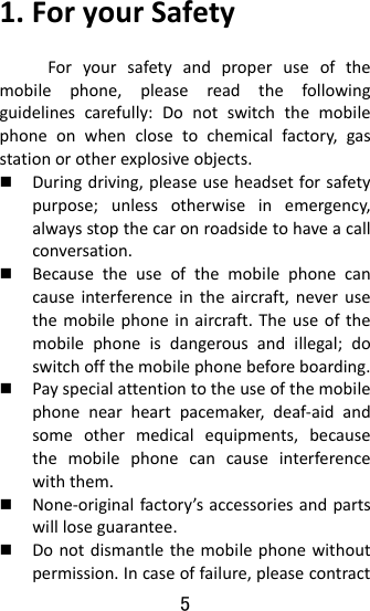 5  1.ForyourSafetyForyoursafetyandproperuseofthemobilephone,pleasereadthefollowingguidelinescarefully:Donotswitchthemobilephoneonwhenclosetochemicalfactory,gasstationorotherexplosiveobjects. Duringdriving,pleaseuseheadsetforsafetypurpose;unlessotherwiseinemergency,alwaysstopthecaronroadsidetohaveacallconversation. Becausetheuseofthemobilephonecancauseinterferenceintheaircraft,neverusethemobilephoneinaircraft.Theuseofthemobilephoneisdangerousandillegal;doswitchoffthemobilephonebeforeboarding. Payspecialattentiontotheuseofthemobilephonenearheartpacemaker,deaf‐aidandsomeothermedicalequipments,becausethemobilephonecancauseinterferencewiththem. None‐originalfactory’saccessoriesandpartswillloseguarantee. Donotdismantlethemobilephonewithoutpermission.Incaseoffailure,pleasecontract