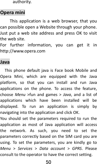 50  authority.OperaminiThisapplicationisawebbrowser,thatyoucanpossibleopenaWebsitethroughyourphone.JustputawebsiteaddressandpressOKtovisitthewebsite.Forfurtherinformation,youcangetitinhttp://www.opera.comJavaThisphonedefaultjavaisFacebookMobileandOperaMini,whichareequippedwiththeJavaplatform,sothatyoucaninstallandrunJavaapplicationsonthephone.Toaccessthefeature,chooseMenu&gt;funandgames&gt;Java,andalistofapplicationswhichhavebeeninstalledwillbedisplayed.TorunanapplicationissimplybynavigatingintotheapplicationandclickOK.YoushouldsettheparametersrequiredtoruntheapplicationasmostofJavaapplicationwillaccessthenetwork.Assuch,youneedtosettheparameterscorrectlybasedontheSIMcardyouareusing.Tosettheparameters,youarekindlygotoMenu&gt;Services&gt;Dataaccount&gt;GPRS.Pleaseconsulttotheoperatortohavethecorrectsetting.