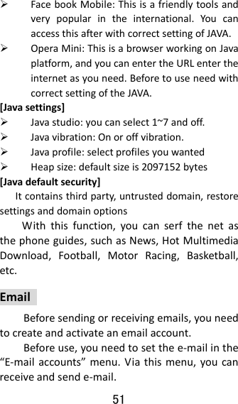 51   FacebookMobile:Thisisafriendlytoolsandverypopularintheinternational.YoucanaccessthisafterwithcorrectsettingofJAVA. OperaMini:ThisisabrowserworkingonJavaplatform,andyoucanentertheURLentertheinternetasyouneed.BeforetouseneedwithcorrectsettingoftheJAVA.[Javasettings] Javastudio:youcanselect1~7andoff. Javavibration:Onoroffvibration. Javaprofile:selectprofilesyouwanted Heapsize:defaultsizeis2097152bytes[Javadefaultsecurity] Itcontainsthirdparty,untrusteddomain,restoresettingsanddomainoptionsWiththisfunction,youcanserfthenetasthephoneguides,suchasNews,HotMultimediaDownload,Football,MotorRacing,Basketball,etc.EmailBeforesendingorreceivingemails,youneedtocreateandactivateanemailaccount.Beforeuse,youneedtosetthee‐mailinthe“E‐mailaccounts”menu.Viathismenu,youcanreceiveandsende‐mail.