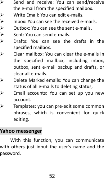 52   Sendandreceive:Youcansend/receivethee‐mailfromthespecifiedmailbox. WriteEmail:Youcanedite‐mails. Inbox:Youcanseethereceivede‐mails. Outbox:Youcanseethesente‐mails. Sent:Youcansende‐mails. Drafts:Youcanseethedraftsinthespecifiedmailbox. Clearmailbox:Youcanclearthee‐mailsinthespecifiedmailbox,includinginbox,outbox,sente‐mailbackupanddrafts,orclearalle‐mails. DeleteMarkedemails:Youcanchangethestatusofalle‐mailstodeletingstatus, Emailaccounts:Youcansetupyounewaccount. Temp lates :youcanpre‐editsomecommonphrases,whichisconvenientforquickediting.YahoomessengerWiththisfunction,youcancommunicatewithothersjustinputtheuser’snameandthepassword.