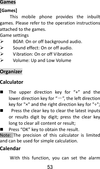 53  Games[Games]Thismobilephoneprovidestheinbuiltgames.Pleaserefertotheoperationinstructionsattachedtothegames.Gamesettings BGM:Onoroffbackgroundaudio. Soundeffect:Onoroffaudio. Vibration:OnoroffVibration Volume:UpandLowVolumeOrganizerCalculator Theupperdirectionkeyfor“+”andthelowerdirectionkeyfor“－”, theleftdirectionkeyfor&quot;×&quot;andtherightdirectionkeyfor&quot;÷&quot;; Presstheclearkeytoclearthelatestinputsorresultsdigitbydigit;presstheclearkeylongtoclearallcontentorresult; Press“OK”keytoobtaintheresult.Note:Theprecisionofthiscalculatorislimitedandcanbeusedforsimplecalculation.CalendarWiththisfunction,youcansetthealarm