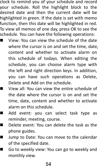 54  clocktoremindyouofyourscheduleandrecordyourschedule.Rollthehighlightblocktothedesireddateandthenthecurrentdatewillbehighlightedingreen.Ifthedateissetwithmemofunction,thenthisdatewillbehighlightedinred.Toviewallmemosofoneday,pressOKtoseetheschedule.Youcanhavethefollowingoperations: View:Youcanviewthescheduleofthedatewherethecursorisonandsetthetime,date,contentandwhethertoactivatealarmonthisscheduleoftodays.Wheneditingtheschedule,youcanchoosealarmtypewiththeleftandrightdirectionkeys.Inaddition,youcanhavesuchoperationsasDelete,DeleteandAddontheschedule. Viewall:Youcanviewtheentirescheduleofthedatewherethecursorisonandsetthetime,date,contentandwhethertoactivatealarmonthisschedule. Addevent:youcanselecttasktypeasreminder,meeting,course. Deleteevent:Youcandeletethetaskasthephoneguides. JumptoDate:Youcanmovetothecalendarofthespecifieddate. Gotoweeklyview:Youcangotoweeklyandmonthlyview.