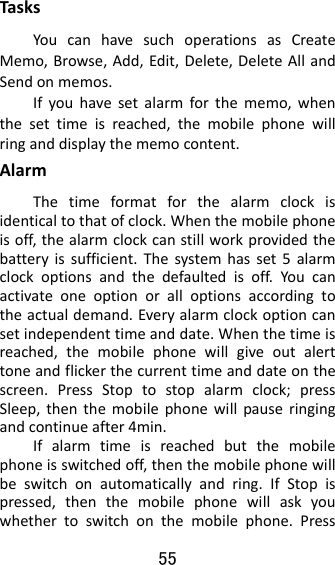 55  TasksYoucanhavesuchoperationsasCreateMemo,Browse,Add,Edit,Delete,DeleteAllandSendonmemos.Ifyouhavesetalarmforthememo,whenthesettimeisreached,themobilephonewillringanddisplaythememocontent.AlarmThetimeformatforthealarmclockisidenticaltothatofclock.Whenthemobilephoneisoff,thealarmclockcanstillworkprovidedthebatteryissufficient.Thesystemhasset5alarmclockoptionsandthedefaultedisoff.Youcanactivateoneoptionoralloptionsaccordingtotheactualdemand.Everyalarmclockoptioncansetindependenttimeanddate.Whenthetimeisreached,themobilephonewillgiveoutalerttoneandflickerthecurrenttimeanddateonthescreen.PressStoptostopalarmclock;pressSleep,thenthemobilephonewillpauseringingandcontinueafter4min.Ifalarmtimeisreachedbutthemobilephoneisswitchedoff,thenthemobilephonewillbeswitchonautomaticallyandring.IfStopispressed,thenthemobilephonewillaskyouwhethertoswitchonthemobilephone.Press