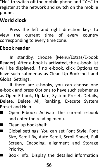 56  “No”toswitchoffthemobilephoneand“Yes”toregisteratthenetworkandswitchonthemobilephone.WorldclockPresstheleftandrightdirectionkeystoviewthecurrenttimeofeverycountrycorrespondingtoeverytimezone.EbookreaderInstandby,choose[Menu/Extras/E‐bookReader].Aftere‐bookisactivated,thee‐booklistwillbedisplayed.Ifnoe‐book,clickOptionstohavesuchsubmenusasCleanUpBookshelfandGlobalSettings.Iftherearee‐books,youcanchooseonee‐bookandpressOptionstohavesuchsubmenusasOpenE‐book,Update,SystemPreset,Details,Delete,DeleteAll,Ranking,ExecuteSystemPresetandHelp. OpenE‐book:Activatethecurrente‐bookandenterthereadingmenu. Cleanupbookshelf: Globalsettings:YoucansetFontStyle,FontSize,ScrollBy,AutoScroll,ScrollSpeed,FullScreen,Encoding,alignmentandStoragePriority. Bookinfo:Displaythedetailedinformation