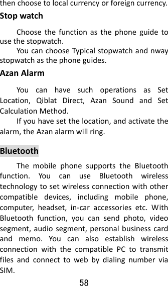 58  thenchoosetolocalcurrencyorforeigncurrency.StopwatchChoosethefunctionasthephoneguidetousethestopwatch.YoucanchooseTypicalstopwatchandnwaystopwatchasthephoneguides.AzanAlarmYoucanhavesuchoperationsasSetLocation,QiblatDirect,AzanSoundandSetCalculationMethod.Ifyouhavesetthelocation,andactivatethealarm,theAzanalarmwillring.BluetoothThemobilephonesupportstheBluetoothfunction.YoucanuseBluetoothwirelesstechnologytosetwirelessconnectionwithothercompatibledevices,includingmobilephone,computer,headset,in‐caraccessoriesetc.WithBluetoothfunction,youcansendphoto,videosegment,audiosegment,personalbusinesscardandmemo.YoucanalsoestablishwirelessconnectionwiththecompatiblePCtotransmitfilesandconnecttowebbydialingnumberviaSIM.