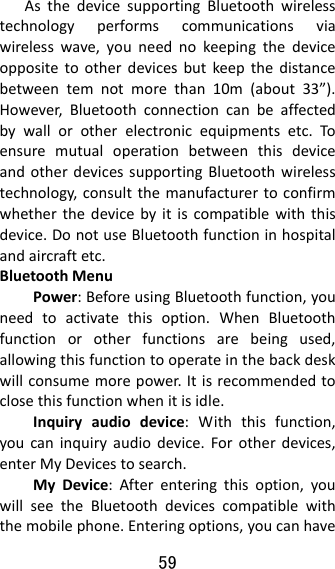 59  AsthedevicesupportingBluetoothwirelesstechnologyperformscommunicationsviawirelesswave,youneednokeepingthedeviceoppositetootherdevicesbutkeepthedistancebetweentemnotmorethan10m(about33”).However,Bluetoothconnectioncanbeaffectedbywallorotherelectronicequipmentsetc.ToensuremutualoperationbetweenthisdeviceandotherdevicessupportingBluetoothwirelesstechnology,consultthemanufacturertoconfirmwhetherthedevicebyitiscompatiblewiththisdevice.DonotuseBluetoothfunctioninhospitalandaircraftetc.BluetoothMenuPower:BeforeusingBluetoothfunction,youneedtoactivatethisoption.WhenBluetoothfunctionorotherfunctionsarebeingused,allowingthisfunctiontooperateinthebackdeskwillconsumemorepower.Itisrecommendedtoclosethisfunctionwhenitisidle.Inquiryaudiodevice:Withthisfunction,youcaninquiryaudiodevice.Forotherdevices,enterMyDevicestosearch.MyDevice:Afterenteringthisoption,youwillseetheBluetoothdevicescompatiblewiththemobilephone.Enteringoptions,youcanhave