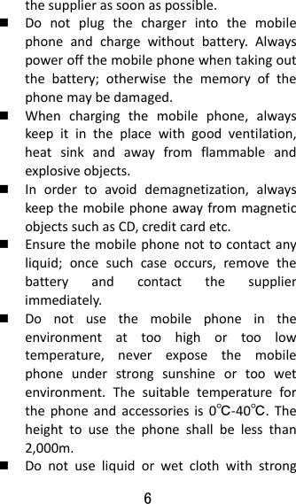 6  thesupplierassoonaspossible. Donotplugthechargerintothemobilephoneandchargewithoutbattery.Alwayspoweroffthemobilephonewhentakingoutthebattery;otherwisethememoryofthephonemaybedamaged. Whenchargingthemobilephone,alwayskeepitintheplacewithgoodventilation,heatsinkandawayfromflammableandexplosiveobjects. Inordertoavoiddemagnetization,alwayskeepthemobilephoneawayfrommagneticobjectssuchasCD,creditcardetc. Ensurethemobilephonenottocontactanyliquid;oncesuchcaseoccurs,removethebatteryandcontactthesupplierimmediately. Donotusethemobilephoneintheenvironmentattoohighortoolowtemperature,neverexposethemobilephoneunderstrongsunshineortoowetenvironment.Thesuitabletemperatureforthephoneandaccessoriesis0℃‐40℃.Theheighttousethephoneshallbelessthan2,000m. Donotuseliquidorwetclothwithstrong