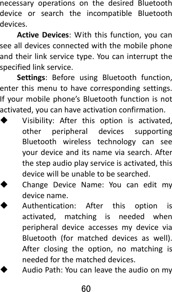 60  necessaryoperationsonthedesiredBluetoothdeviceorsearchtheincompatibleBluetoothdevices.ActiveDevices:Withthisfunction,youcanseealldevicesconnectedwiththemobilephoneandtheirlinkservicetype.Youcaninterruptthespecifiedlinkservice.Settings:BeforeusingBluetoothfunction,enterthismenutohavecorrespondingsettings.Ifyourmobilephone’sBluetoothfunctionisnotactivated,youcanhaveactivationconfirmation. Visibility:Afterthisoptionisactivated,otherperipheraldevicessupportingBluetoothwirelesstechnologycanseeyourdeviceanditsnameviasearch.Afterthestepaudioplayserviceisactivated,thisdevicewillbeunabletobesearched. ChangeDeviceName:Youcaneditmydevicename. Authentication:Afterthisoptionisactivated,matchingisneededwhenperipheraldeviceaccessesmydeviceviaBluetooth(formatcheddevicesaswell).Afterclosingtheoption,nomatchingisneededforthematcheddevices. AudioPath:Youcanleavetheaudioonmy