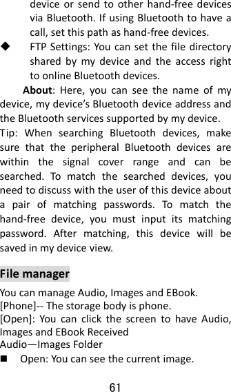 61  deviceorsendtootherhand‐freedevicesviaBluetooth.IfusingBluetoothtohaveacall,setthispathashand‐freedevices. FTPSettings:YoucansetthefiledirectorysharedbymydeviceandtheaccessrighttoonlineBluetoothdevices.About:Here,youcanseethenameofmydevice,mydevice’sBluetoothdeviceaddressandtheBluetoothservicessupportedbymydevice.Tip:WhensearchingBluetoothdevices,makesurethattheperipheralBluetoothdevicesarewithinthesignalcoverrangeandcanbesearched.Tomatchthesearcheddevices,youneedtodiscusswiththeuserofthisdeviceaboutapairofmatchingpasswords.Tomatchthehand‐freedevice,youmustinputitsmatchingpassword.Aftermatching,thisdevicewillbesavedinmydeviceview.FilemanagerYoucanmanageAudio,ImagesandEBook.[Phone]‐‐Thestoragebodyisphone.[Open]:YoucanclickthescreentohaveAudio,ImagesandEBookReceivedAudio—ImagesFolder Open:Youcanseethecurrentimage.