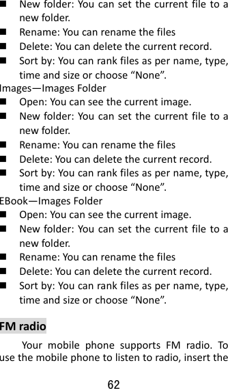 62   Newfolder:Youcansetthecurrentfiletoanewfolder. Rename:Youcanrenamethefiles Delete:Youcandeletethecurrentrecord. Sortby:Youcanrankfilesaspername,type,timeandsizeorchoose“None”.Images—ImagesFolder Open:Youcanseethecurrentimage. Newfolder:Youcansetthecurrentfiletoanewfolder. Rename:Youcanrenamethefiles Delete:Youcandeletethecurrentrecord. Sortby:Youcanrankfilesaspername,type,timeandsizeorchoose“None”.EBook—ImagesFolder Open:Youcanseethecurrentimage. Newfolder:Youcansetthecurrentfiletoanewfolder. Rename:Youcanrenamethefiles Delete:Youcandeletethecurrentrecord. Sortby:Youcanrankfilesaspername,type,timeandsizeorchoose“None”.FMradioYourmobilephonesupportsFMradio.Tousethemobilephonetolistentoradio,insertthe