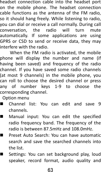 63  headsetconnectioncableintotheheadsetportonthemobilephone.TheheadsetconnectioncablefunctionsastheantennaoftheFMradio,soitshouldhangfreely.Whilelisteningtoradio,youcandialorreceiveacallnormally.Duringcallconversation,theradiowillturnmuteautomatically.IfsomeapplicationsareusingGPRSorCSDtosendorreceivedata,theymayinterferewiththeradio.WhentheFMradioisactivated,themobilephonewilldisplaythenumberandname(ifhavingbeensaved)andfrequencyoftheradiochannel.Ifyouhavesavedsomeradiochannels(atmost9channels)inthemobilephone,youcanrolltochoosethedesiredchannelorpressanyofnumberkeys1‐9tochoosethecorrespondingchannel.Optionmenu Channellist:Youcaneditandsave9channels. Manualinput:Youcaneditthespecifiedradiofrequencyband.Thefrequencyoftheradioisbetween87.5mHzand108.0mHz. PresetAutoSearch:Youcanhaveautomaticsearchandsavethesearchedchannelsintothelist. Settings:Youcansetbackgroundplay,loudspeaker,recordformat,audioqualityand