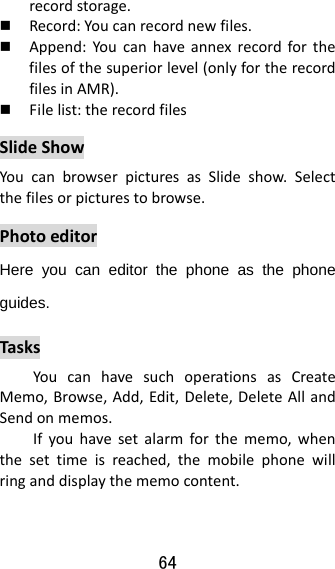 64  recordstorage. Record:Youcanrecordnewfiles. Append:Youcanhaveannexrecordforthefilesofthesuperiorlevel(onlyfortherecordfilesinAMR). Filelist:therecordfilesSlideShowYoucanbrowserpicturesasSlideshow.Selectthefilesorpicturestobrowse.PhotoeditorHere you can editor the phone as the phone guides. TasksYoucanhavesuchoperationsasCreateMemo,Browse,Add,Edit,Delete,DeleteAllandSendonmemos.Ifyouhavesetalarmforthememo,whenthesettimeisreached,themobilephonewillringanddisplaythememocontent.