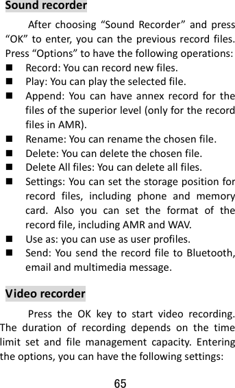 65  SoundrecorderAfterchoosing“SoundRecorder”andpress“OK”toenter,youcanthepreviousrecordfiles.Press“Options”tohavethefollowingoperations: Record:Youcanrecordnewfiles. Play:Youcanplaytheselectedfile. Append:Youcanhaveannexrecordforthefilesofthesuperiorlevel(onlyfortherecordfilesinAMR). Rename:Youcanrenamethechosenfile. Delete:Youcandeletethechosenfile. DeleteAllfiles:Youcandeleteallfiles. Settings:Youcansetthestoragepositionforrecordfiles,includingphoneandmemorycard.Alsoyoucansettheformatoftherecordfile,includingAMRandWAV. Useas:youcanuseasuserprofiles. Send:YousendtherecordfiletoBluetooth,emailandmultimediamessage.VideorecorderPresstheOKkeytostartvideorecording.Thedurationofrecordingdependsonthetimelimitsetandfilemanagementcapacity.Enteringtheoptions,youcanhavethefollowingsettings: