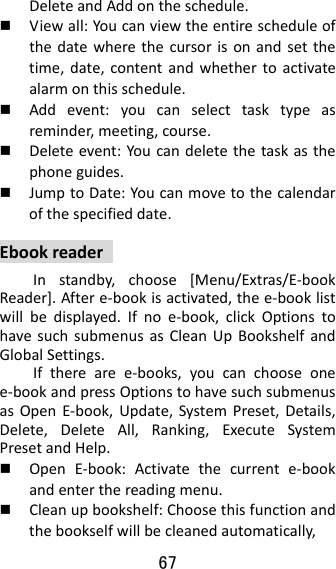67  DeleteandAddontheschedule. Viewall:Youcanviewtheentirescheduleofthedatewherethecursorisonandsetthetime,date,contentandwhethertoactivatealarmonthisschedule. Addevent:youcanselecttasktypeasreminder,meeting,course. Deleteevent:Youcandeletethetaskasthephoneguides. JumptoDate:Youcanmovetothecalendarofthespecifieddate.EbookreaderInstandby,choose[Menu/Extras/E‐bookReader].Aftere‐bookisactivated,thee‐booklistwillbedisplayed.Ifnoe‐book,clickOptionstohavesuchsubmenusasCleanUpBookshelfandGlobalSettings.Iftherearee‐books,youcanchooseonee‐bookandpressOptionstohavesuchsubmenusasOpenE‐book,Update,SystemPreset,Details,Delete,DeleteAll,Ranking,ExecuteSystemPresetandHelp. OpenE‐book:Activatethecurrente‐bookandenterthereadingmenu. Cleanupbookshelf:Choosethisfunctionandthebookselfwillbecleanedautomatically,