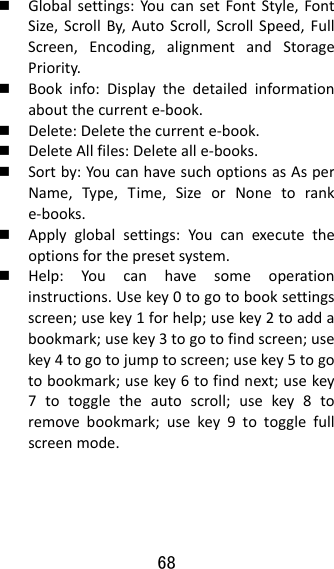 68   Globalsettings:YoucansetFontStyle,FontSize,ScrollBy,AutoScroll,ScrollSpeed,FullScreen,Encoding,alignmentandStoragePriority. Bookinfo:Displaythedetailedinformationaboutthecurrente‐book. Delete:Deletethecurrente‐book. DeleteAllfiles:Deletealle‐books. Sortby:YoucanhavesuchoptionsasAsperName,Type,Time,SizeorNonetoranke‐books. Applyglobalsettings:Youcanexecutetheoptionsforthepresetsystem. Help:Youcanhavesomeoperationinstructions.Usekey0togotobooksettingsscreen;usekey1forhelp;usekey2toaddabookmark;usekey3togotofindscreen;usekey4togotojumptoscreen;usekey5togotobookmark;usekey6tofindnext;usekey7totoggletheautoscroll;usekey8toremovebookmark;usekey9totogglefullscreenmode.