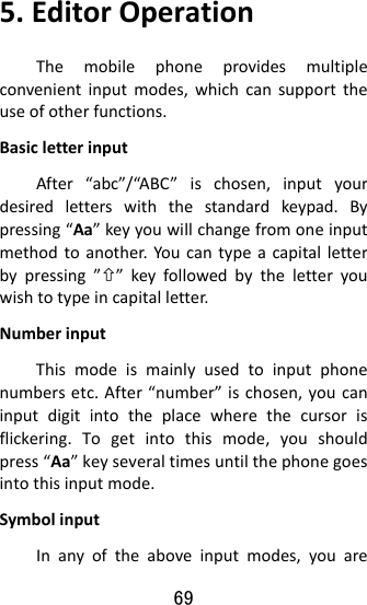 69  5.EditorOperationThemobilephoneprovidesmultipleconvenientinputmodes,whichcansupporttheuseofotherfunctions.BasicletterinputAfter“abc”/“ABC”ischosen,inputyourdesiredletterswiththestandardkeypad.Bypressing“Aa”keyyouwillchangefromoneinputmethodtoanother.Youcantypeacapitalletterbypressing””keyfollowedbytheletteryouwishtotypeincapitalletter.NumberinputThismodeismainlyusedtoinputphonenumbersetc.After“number”ischosen,youcaninputdigitintotheplacewherethecursorisflickering.Togetintothismode,youshouldpress“Aa”keyseveraltimesuntilthephonegoesintothisinputmode.SymbolinputInanyoftheaboveinputmodes,youare