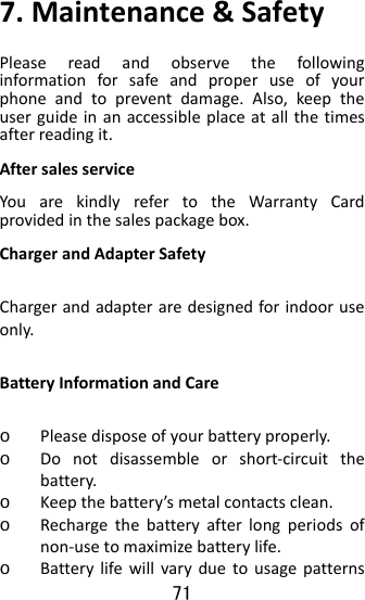 71  7.Maintenance&amp;SafetyPleasereadandobservethefollowinginformationforsafeandproperuseofyourphoneandtopreventdamage.Also,keeptheuserguideinanaccessibleplaceatallthetimesafterreadingit.AftersalesserviceYouarekindlyrefertotheWarrantyCardprovidedinthesalespackagebox.ChargerandAdapterSafetyChargerandadapteraredesignedforindooruseonly.BatteryInformationandCareo Pleasedisposeofyourbatteryproperly.o Donotdisassembleorshort‐circuitthebattery.o Keepthebattery’smetalcontactsclean.o Rechargethebatteryafterlongperiodsofnon‐usetomaximizebatterylife.o Batterylifewillvaryduetousagepatterns