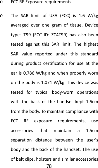 78  o FCCRFExposurerequirements:o TheSARlimitofUSA(FCC)is1.6W/kgaveragedoveronegramoftissue.DevicetypesT99(FCCID:ZC4T99)hasalsobeentestedagainstthisSARlimit.ThehighestSARvaluereportedunderthisstandardduringproductcertificationforuseattheearis0.786W/kgandwhenproperlywornonthebodyis1.071W/kg.Thisdevicewastestedfortypicalbody‐wornoperationswiththebackofthehandsetkept1.5cmfromthebody.TomaintaincompliancewithFCCRFexposurerequirements,useaccessoriesthatmaintaina1.5cmseparationdistancebetweentheuser&apos;sbodyandthebackofthehandset.Theuseofbeltclips,holstersandsimilaraccessories