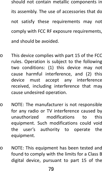 79  shouldnotcontainmetalliccomponentsinitsassembly.TheuseofaccessoriesthatdonotsatisfytheserequirementsmaynotcomplywithFCCRFexposurerequirements,andshouldbeavoided.o Thisdevicecomplieswithpart15oftheFCCrules.Operationissubjecttothefollowingtwoconditions:(1)thisdevicemaynotcauseharmfulinterference,and(2)thisdevicemustacceptanyinterferencereceived,includinginterferencethatmaycauseundesiredoperation.o NOTE:ThemanufacturerisnotresponsibleforanyradioorTVinterferencecausedbyunauthorizedmodificationstothisequipment.Suchmodificationscouldvoidtheuser’sauthoritytooperatetheequipment.o NOTE:ThisequipmenthasbeentestedandfoundtocomplywiththelimitsforaClassBdigitaldevice,pursuanttopart15ofthe