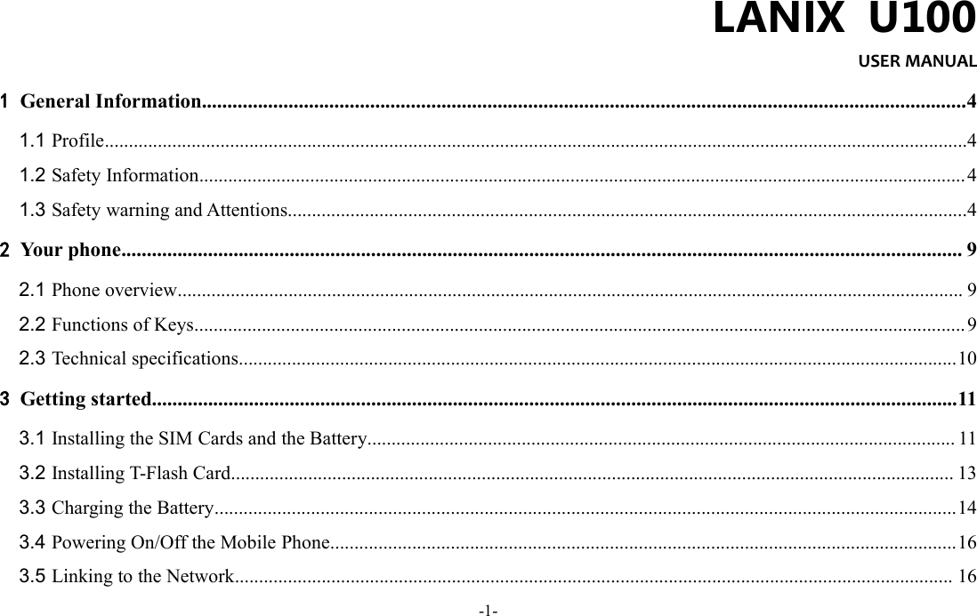 -1-LANIX U100USER MANUAL1General Information......................................................................................................................................................41.1 Profile...................................................................................................................................................................................41.2 Safety Information...............................................................................................................................................................41.3 Safety warning and Attentions.............................................................................................................................................42Your phone..................................................................................................................................................................... 92.1 Phone overview................................................................................................................................................................... 92.2 Functions of Keys................................................................................................................................................................92.3 Technical specifications.....................................................................................................................................................103Getting started..............................................................................................................................................................113.1 Installing the SIM Cards and the Battery.......................................................................................................................... 113.2 Installing T-Flash Card...................................................................................................................................................... 133.3 Charging the Battery..........................................................................................................................................................143.4 Powering On/Off the Mobile Phone..................................................................................................................................163.5 Linking to the Network..................................................................................................................................................... 16