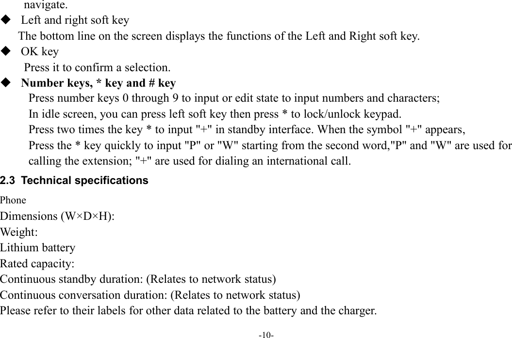 -10-navigate.Left and right soft keyThe bottom line on the screen displays the functions of the Left and Right soft key.OK keyPress it to confirm a selection.Number keys, * key and # keyPress number keys 0 through 9 to input or edit state to input numbers and characters;In idle screen, you can press left soft key then press * to lock/unlock keypad.Press two times the key * to input &quot;+&quot; in standby interface. When the symbol &quot;+&quot; appears,Press the * key quickly to input &quot;P&quot; or &quot;W&quot; starting from the second word,&quot;P&quot; and &quot;W&quot; are used forcalling the extension; &quot;+&quot; are used for dialing an international call.2.3 Technical specificationsPhoneDimensions (W×D×H):Weight:Lithium batteryRated capacity:Continuous standby duration: (Relates to network status)Continuous conversation duration: (Relates to network status)Please refer to their labels for other data related to the battery and the charger.