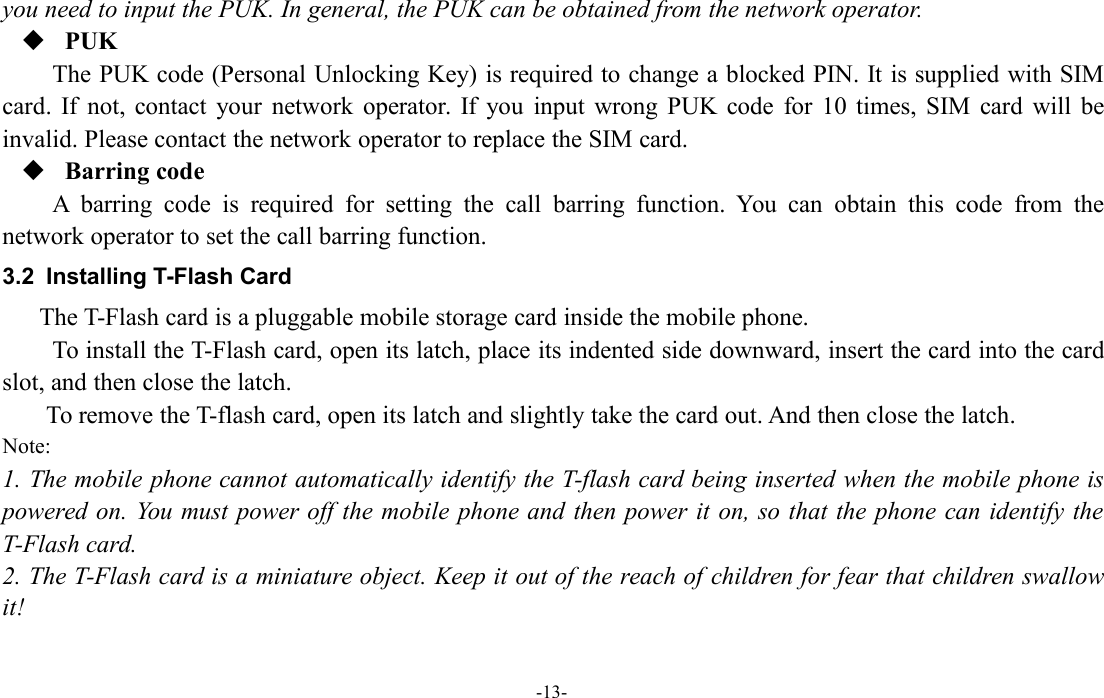 -13-you need to input the PUK. In general, the PUK can be obtained from the network operator.PUKThe PUK code (Personal Unlocking Key) is required to change a blocked PIN. It is supplied with SIMcard. If not, contact your network operator. If you input wrong PUK code for 10 times, SIM card will beinvalid. Please contact the network operator to replace the SIM card.Barring codeA barring code is required for setting the call barring function. You can obtain this code from thenetwork operator to set the call barring function.3.2 Installing T-Flash CardThe T-Flash card is a pluggable mobile storage card inside the mobile phone.To install the T-Flash card, open its latch, place its indented side downward, insert the card into the cardslot, and then close the latch.To remove the T-flash card, open its latch and slightly take the card out. And then close the latch.Note:1. The mobile phone cannot automatically identify the T-flash card being inserted when the mobile phone ispowered on. You must power off the mobile phone and then power it on, so that the phone can identify theT-Flash card.2. The T-Flash card is a miniature object. Keep it out of the reach of children for fear that children swallowit!