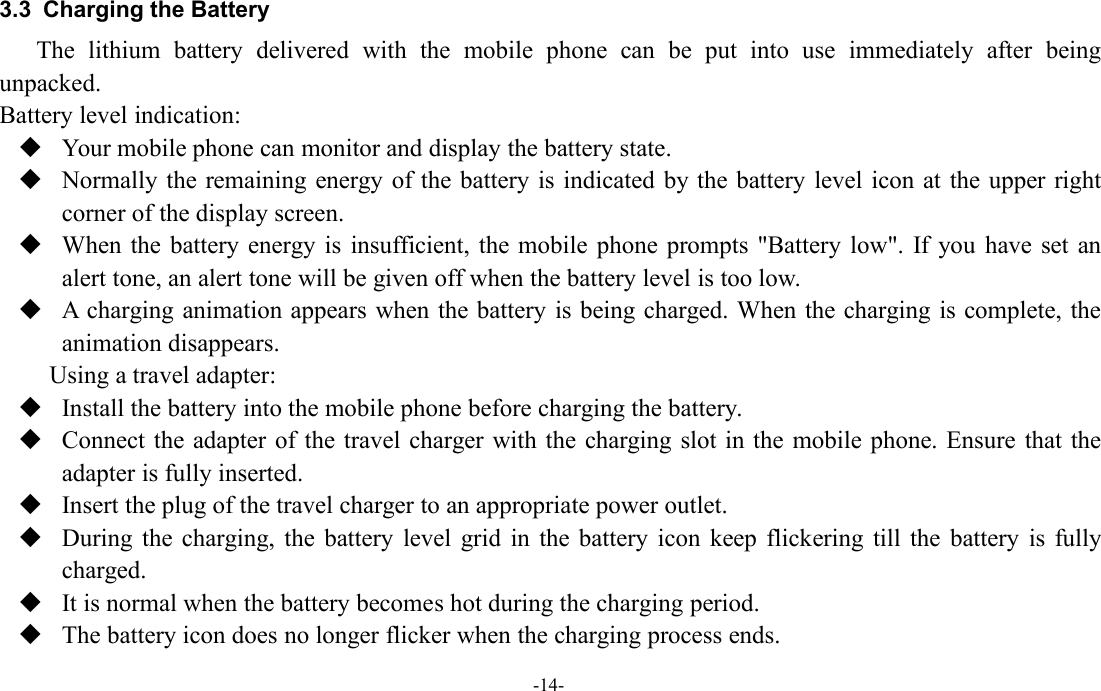 -14-3.3 Charging the BatteryThe lithium battery delivered with the mobile phone can be put into use immediately after beingunpacked.Battery level indication:Your mobile phone can monitor and display the battery state.Normally the remaining energy of the battery is indicated by the battery level icon at the upper rightcorner of the display screen.When the battery energy is insufficient, the mobile phone prompts &quot;Battery low&quot;. If you have set analert tone, an alert tone will be given off when the battery level is too low.A charging animation appears when the battery is being charged. When the charging is complete, theanimation disappears.Using a travel adapter:Install the battery into the mobile phone before charging the battery.Connect the adapter of the travel charger with the charging slot in the mobile phone. Ensure that theadapter is fully inserted.Insert the plug of the travel charger to an appropriate power outlet.During the charging, the battery level grid in the battery icon keep flickering till the battery is fullycharged.It is normal when the battery becomes hot during the charging period.The battery icon does no longer flicker when the charging process ends.