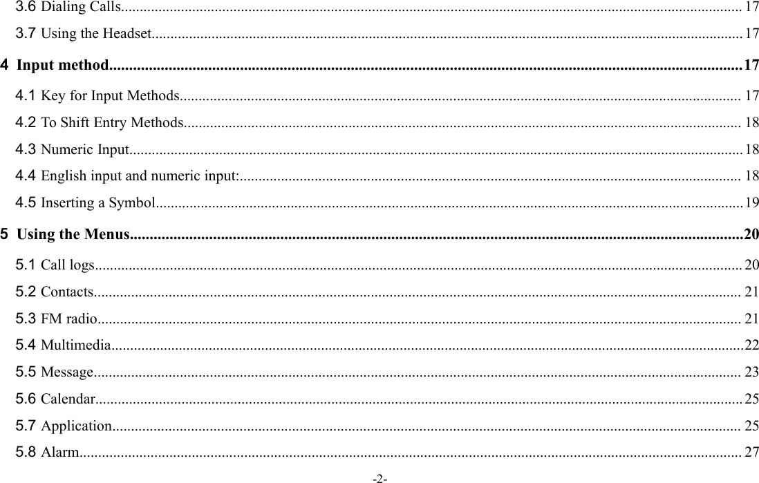 -2-3.6 Dialing Calls...................................................................................................................................................................... 173.7 Using the Headset..............................................................................................................................................................174Input method................................................................................................................................................................174.1 Key for Input Methods...................................................................................................................................................... 174.2 To Shift Entry Methods..................................................................................................................................................... 184.3 Numeric Input....................................................................................................................................................................184.4 English input and numeric input:...................................................................................................................................... 184.5 Inserting a Symbol.............................................................................................................................................................195Using the Menus...........................................................................................................................................................205.1 Call logs............................................................................................................................................................................. 205.2 Contacts............................................................................................................................................................................. 215.3 FM radio............................................................................................................................................................................ 215.4 Multimedia.........................................................................................................................................................................225.5 Message............................................................................................................................................................................. 235.6 Calendar.............................................................................................................................................................................255.7 Application........................................................................................................................................................................ 255.8 Alarm................................................................................................................................................................................. 27