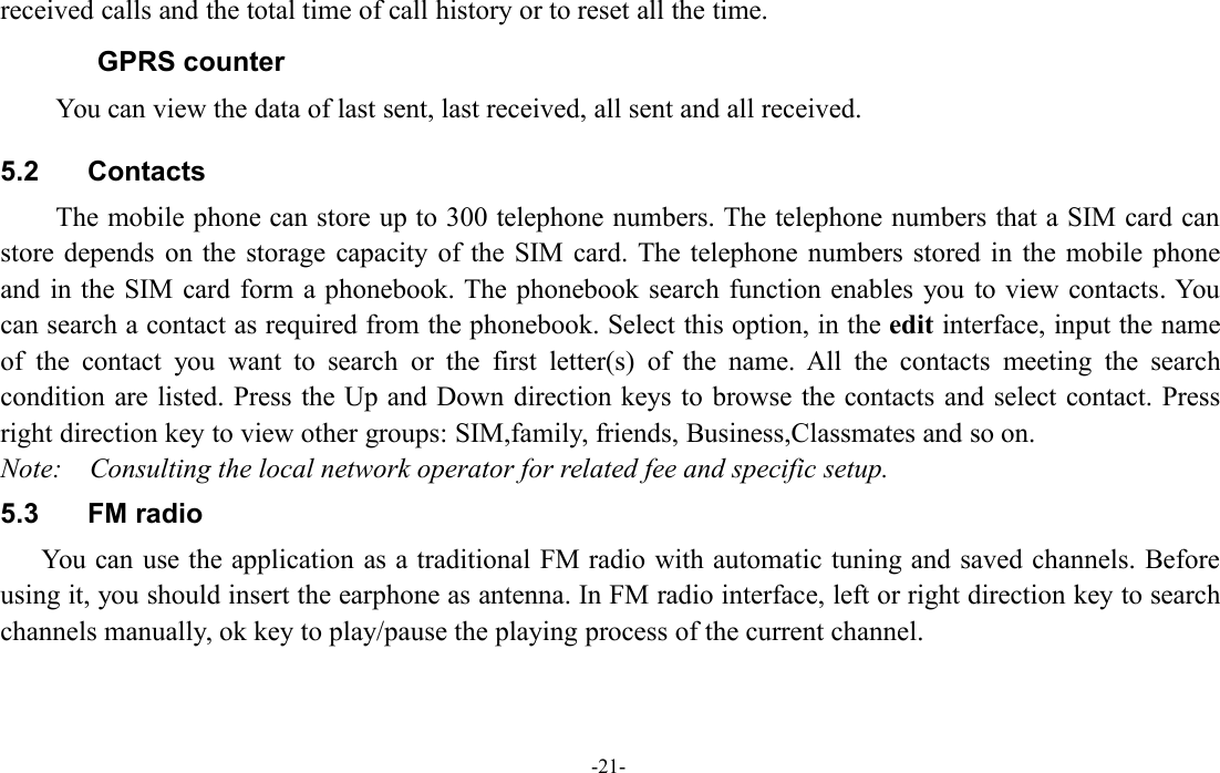 -21-received calls and the total time of call history or to reset all the time.GPRS counterYou can view the data of last sent, last received, all sent and all received.5.2 ContactsThe mobile phone can store up to 300 telephone numbers. The telephone numbers that a SIM card canstore depends on the storage capacity of the SIM card. The telephone numbers stored in the mobile phoneand in the SIM card form a phonebook. The phonebook search function enables you to view contacts. Youcan search a contact as required from the phonebook. Select this option, in the edit interface, input the nameof the contact you want to search or the first letter(s) of the name. All the contacts meeting the searchcondition are listed. Press the Up and Down direction keys to browse the contacts and select contact. Pressright direction key to view other groups: SIM,family, friends, Business,Classmates and so on.Note: Consulting the local network operator for related fee and specific setup.5.3 FM radioYou can use the application as a traditional FM radio with automatic tuning and saved channels. Beforeusing it, you should insert the earphone as antenna. In FM radio interface, left or right direction key to searchchannels manually, ok key to play/pause the playing process of the current channel.