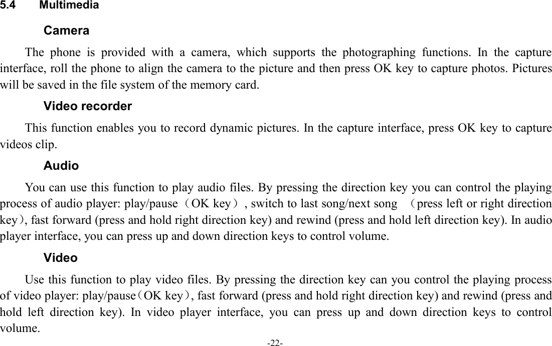 -22-5.4 MultimediaCameraThe phone is provided with a camera, which supports the photographing functions. In the captureinterface, roll the phone to align the camera to the picture and then press OK key to capture photos. Pictureswill be saved in the file system of the memory card.Video recorderThis function enables you to record dynamic pictures. In the capture interface, press OK key to capturevideos clip.AudioYou can use this function to play audio files. By pressing the direction key you can control the playingprocess of audio player: play/pause（OK key）, switch to last song/next song （press left or right directionkey）, fast forward (press and hold right direction key) and rewind (press and hold left direction key). In audioplayer interface, you can press up and down direction keys to control volume.VideoUse this function to play video files. By pressing the direction key can you control the playing processof video player: play/pause（OK key）, fast forward (press and hold right direction key) and rewind (press andhold left direction key). In video player interface, you can press up and down direction keys to controlvolume.